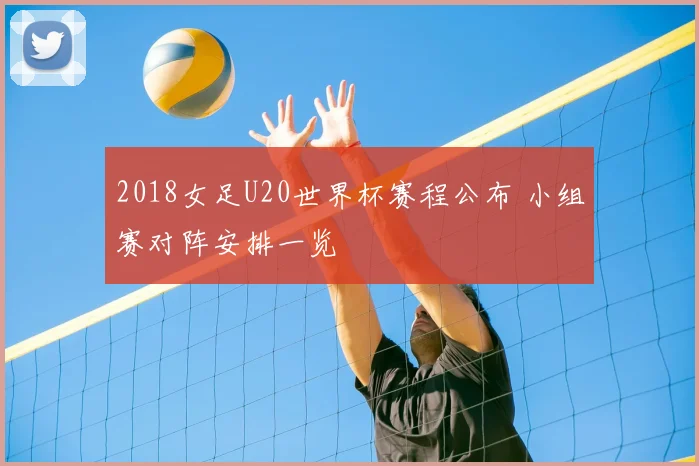 2018女足U20世界杯赛程公布 小组赛对阵安排一览
