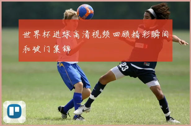 世界杯进球高清视频回顾精彩瞬间和破门集锦