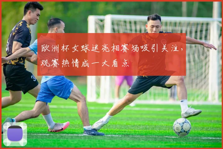 欧洲杯女球迷亮相赛场吸引关注，观赛热情成一大看点
