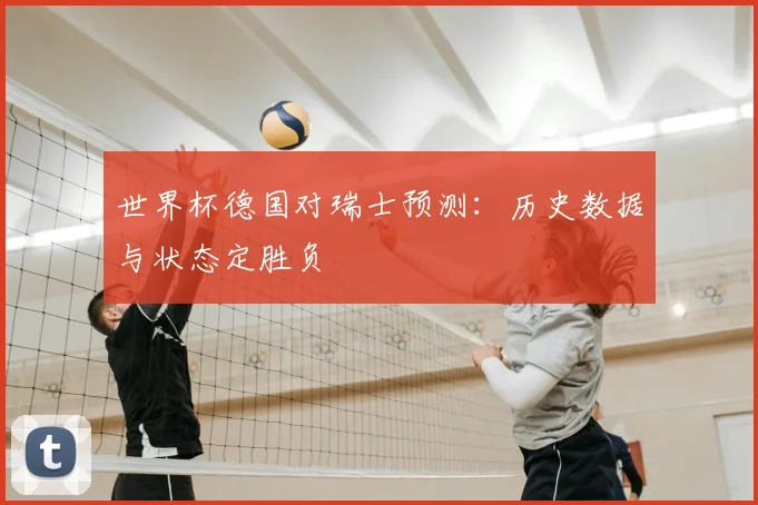 世界杯德国对瑞士预测：历史数据与状态定胜负