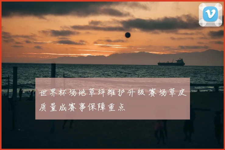 世界杯场地草坪维护升级 赛场草皮质量成赛事保障重点